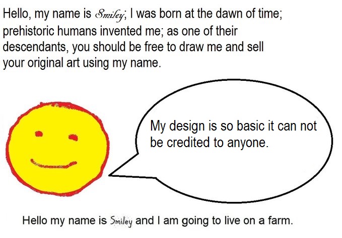  Hello, my name is Smiley; I was born at the dawn of time; prehistoric humans invented me; as one of their descendants, you should be free to draw me and sell your original art using my name. My design is so basic it can not e credited to anyone. Hello my name is Smiley and I am going to live on a farm.